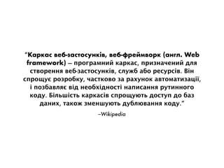 –Wikipedia
“Каркас веб-застосунків, веб-фреймворк (англ. Web
framework) — програмний каркас, призначений для
створення веб-застосунків, служб або ресурсів. Він
спрощує розробку, частково за рахунок автоматизації,
і позбавляє від необхідності написання рутинного
коду. Більшість каркасів спрощують доступ до баз
даних, також зменшують дублювання коду.”
 