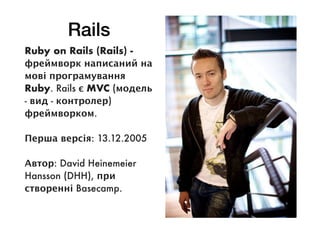 Rails
Ruby on Rails (Rails) -
фреймворк написаний на
мові програмування
Ruby. Rails є MVC (модель
- вид - контролер)
фреймворком.
Перша версія: 13.12.2005
Автор: David Heinemeier
Hansson (DHH), при
створенні Basecamp.
 
