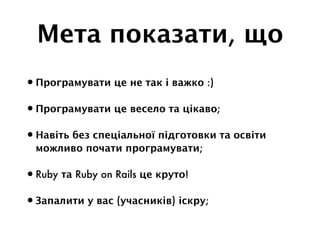 Мета показати, що
•Програмувати це не так і важко :)
•Програмувати це весело та цікаво;
•Навіть без спеціальної підготовки та освіти
можливо почати програмувати;
•Ruby та Ruby on Rails це круто!
•Запалити у вас (учасників) іскру;
 