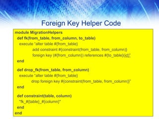 Foreign Key Helper Code
module MigrationHelpers
 def fk(from_table, from_column, to_table)
  execute “alter table #{from_table}
          add constraint #{constraint(from_table, from_column)}
          foreign key (#{from_column}) references #{to_table}(id)”
 end

 def drop_fk(from_table, from_column)
  execute “alter table #{from_table}
        drop foreign key #{constraint(from_table, from_column)}”
 end

 def constraint(table, column)
  "fk_#{table}_#{column}"
 end
end
 
