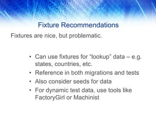 Fixture Recommendations
Fixtures are nice, but problematic.


       • Can use fixtures for “lookup” data – e.g.
         states, countries, etc.
       • Reference in both migrations and tests
       • Also consider seeds for data
       • For dynamic test data, use tools like
         FactoryGirl or Machinist
 