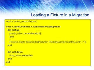 Loading a Fixture in a Migration
require 'active_record/fixtures’

class CreateCountries < ActiveRecord::Migration
  def self.up
   create_table :countries do |t|
   end

  Fixtures.create_fixtures('test/fixtures', File.basename("countries.yml", '.*'))
 end

 def self.down
   drop_table :countries
 end
end
 
