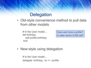 Delegation
• Old-style convenience method to pull data
  from other models
   # In the User model…             Does user have a profile?
   def birthday                     Is caller aware of DB call?
      self.profile.birthday
   end


• New-style using delegation

   # In the User model…
   delegate :birthday, :to => :profile
 