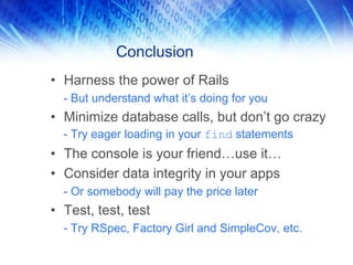 Conclusion
• Harness the power of Rails
  - But understand what it’s doing for you
• Minimize database calls, but don’t go crazy
  - Try eager loading in your find statements
• The console is your friend…use it…
• Consider data integrity in your apps
  - Or somebody will pay the price later
• Test, test, test
  - Try RSpec, Factory Girl and SimpleCov, etc.
 