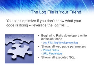 The Log File is Your Friend

You can’t optimize if you don’t know what your
code is doing -- leverage the log file….

                   • Beginning Rails developers write
                     inefficient code
                     - Log File: /log/development.log
                   • Shows all web page parameters
                     - Posted Fields
                     - URL Parameters
                   • Shows all executed SQL
 