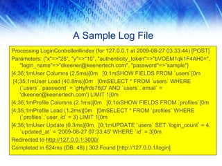 A Sample Log File
Processing LoginController#index (for 127.0.0.1 at 2009-08-27 03:33:44) [POST]
Parameters: {"x"=>"25", "y"=>"10”, "authenticity_token"=>"bVOEM1qk1F4AH0=",
    "login_name"=>"dkeener@keenertech.com", "password"=>”sample"}
[4;36;1mUser Columns (2.5ms)[0m [0;1mSHOW FIELDS FROM `users`[0m
 [4;35;1mUser Load (40.8ms)[0m [0mSELECT * FROM `users` WHERE
    (`users`.`password` = ’gHyfrds76jD' AND `users`.`email` =
    'dkeener@keenertech.com') LIMIT 1[0m
[4;36;1mProfile Columns (2.1ms)[0m [0;1mSHOW FIELDS FROM `profiles`[0m
[4;35;1mProfile Load (1.2ms)[0m [0mSELECT * FROM `profiles` WHERE
    (`profiles`.`user_id` = 3) LIMIT 1[0m
[4;36;1mUser Update (0.3ms)[0m [0;1mUPDATE `users` SET `login_count` = 4,
    `updated_at` = '2009-08-27 07:33:45' WHERE `id` = 3[0m
Redirected to http://127.0.0.1:3000/
Completed in 624ms (DB: 48) | 302 Found [http://127.0.0.1/login]
 