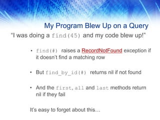 My Program Blew Up on a Query
“I was doing a find(45) and my code blew up!”

      • find(#) raises a RecordNotFound exception if
        it doesn’t find a matching row

      • But find_by_id(#) returns nil if not found

      • And the first, all and last methods return
        nil if they fail

      It’s easy to forget about this…
 