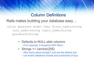 Column Definitions
Rails makes building your database easy…
rails generate model User first_name:string
   last_name:string login_name:string
   password:string

      • Defaults to NULL-able columns
        - If it’s required, it should be NOT NULL
      • Strings => varchar(255)
        - Why worry about storage? Just use the default size
        - Let model validations handle size constraints (if any)
 
