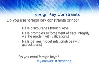 Foreign Key Constraints
Do you use foreign key constraints or not?

      • Rails discourages foreign keys
      • Rails promotes enforcement of data integrity
        via the model (with validations)
      • Rails defines model relationships (with
        associations)


      Do you need foreign keys?
                My answer: It depends….
 