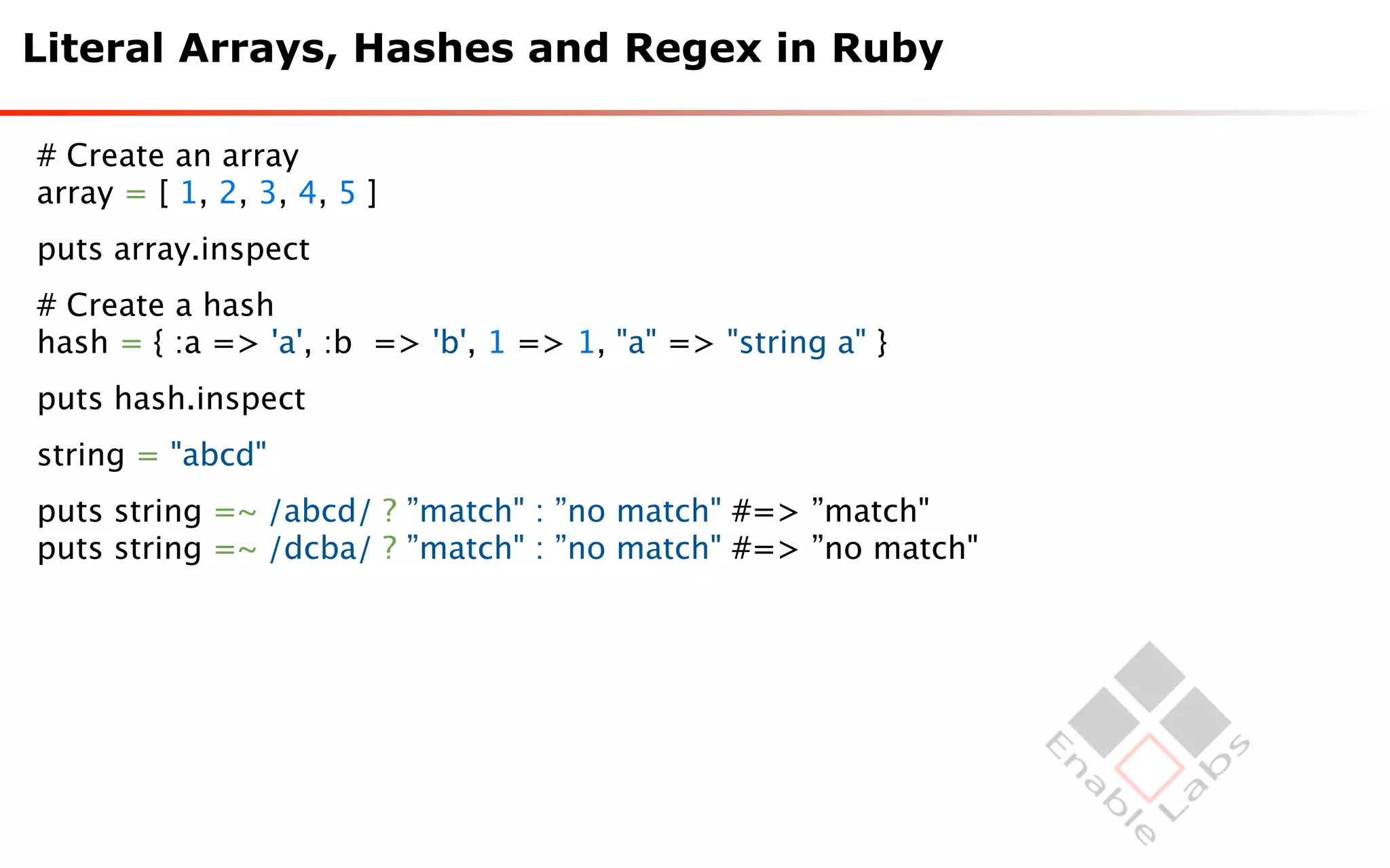 Literal Arrays, Hashes and Regex in Ruby

# Create an array
array = [ 1, 2, 3, 4, 5 ]
puts array.inspect
# Create a hash
hash = { :a => 'a', :b => 'b', 1 => 1, "a" => "string a" }
puts hash.inspect
string = "abcd"
puts string =~ /abcd/ ? ”match" : ”no match" #=> ”match"
puts string =~ /dcba/ ? ”match" : ”no match" #=> ”no match"
 