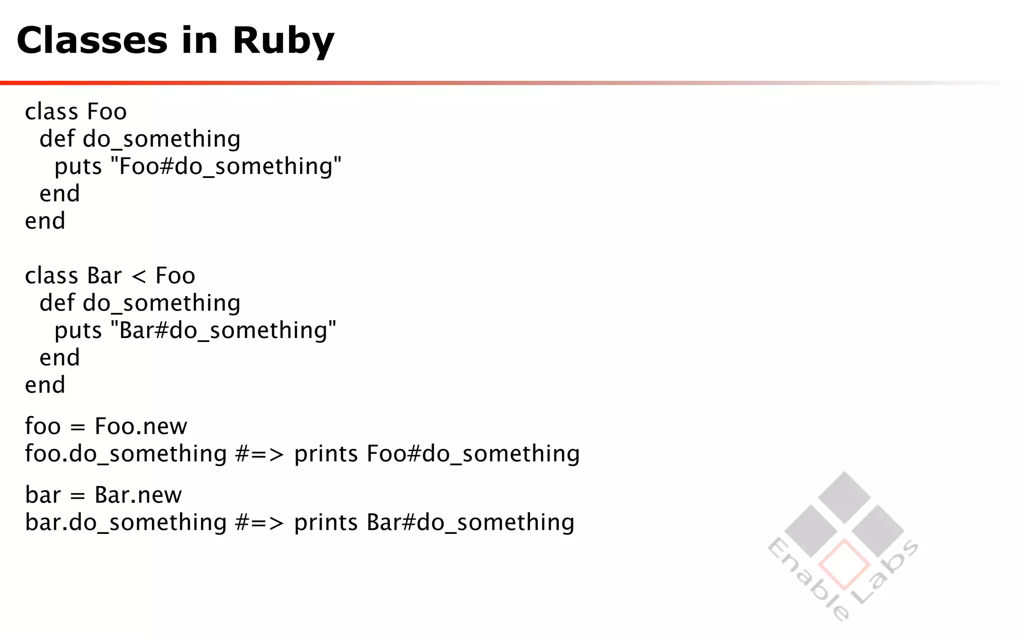 Classes in Ruby
class Foo
 def do_something
   puts "Foo#do_something"
 end
end

class Bar < Foo
 def do_something
   puts "Bar#do_something"
 end
end
foo = Foo.new
foo.do_something #=> prints Foo#do_something
bar = Bar.new
bar.do_something #=> prints Bar#do_something
 
