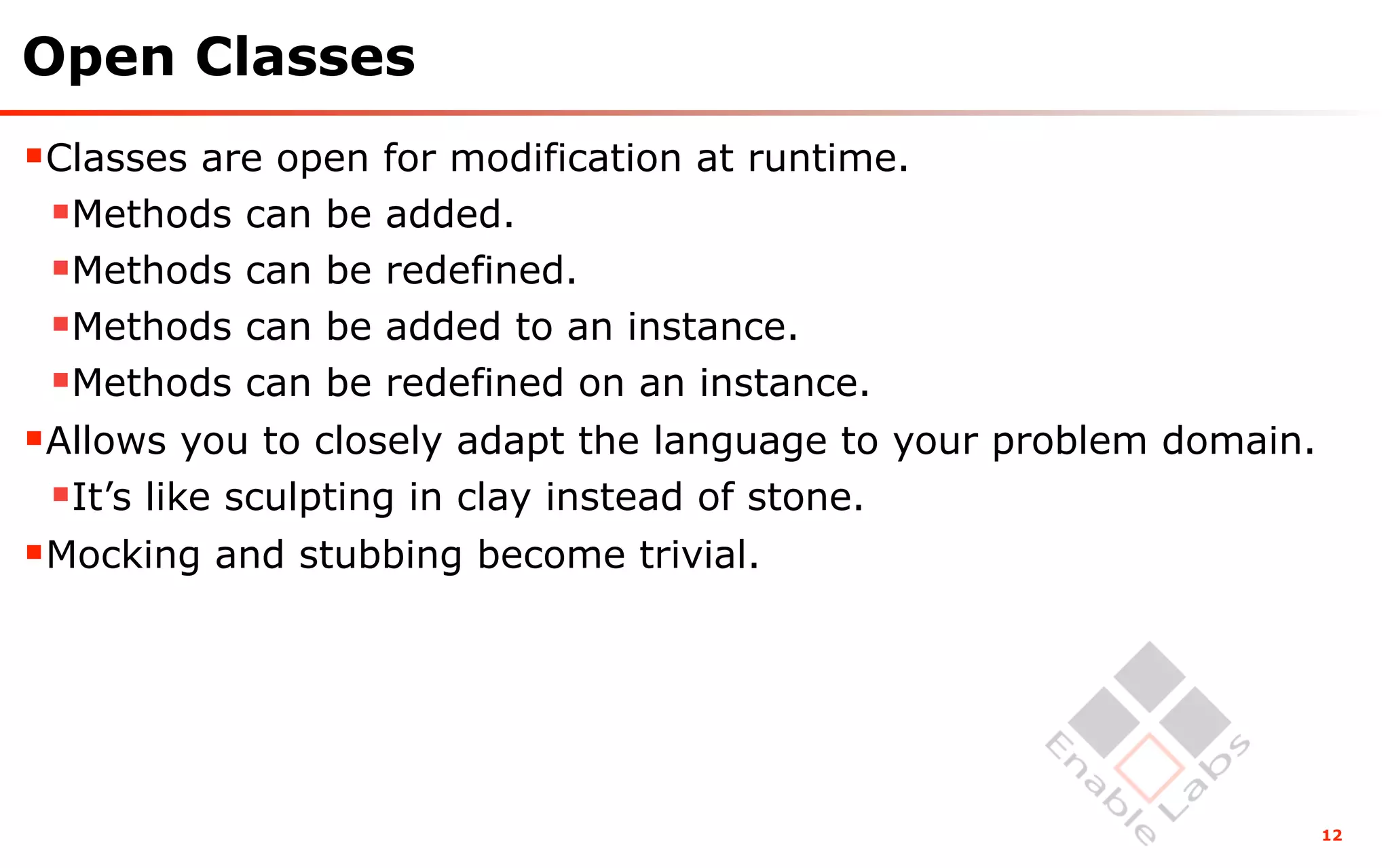 Open Classes
Classes are open for modification at runtime.
 Methods can be added.
 Methods can be redefined.
 Methods can be added to an instance.
 Methods can be redefined on an instance.
Allows you to closely adapt the language to your problem domain.
 It’s like sculpting in clay instead of stone.
Mocking and stubbing become trivial.




                                                                    12
 