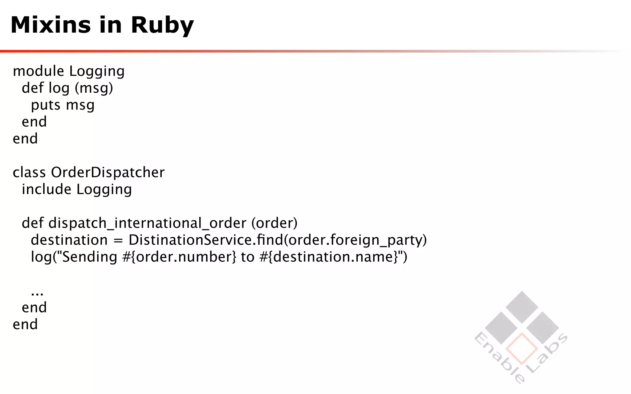 Mixins in Ruby
module Logging
 def log (msg)
  puts msg
 end
end

class OrderDispatcher
 include Logging

 def dispatch_international_order (order)
  destination = DistinationService.ﬁnd(order.foreign_party)
  log("Sending #{order.number} to #{destination.name}")

  ...
 end
end
 