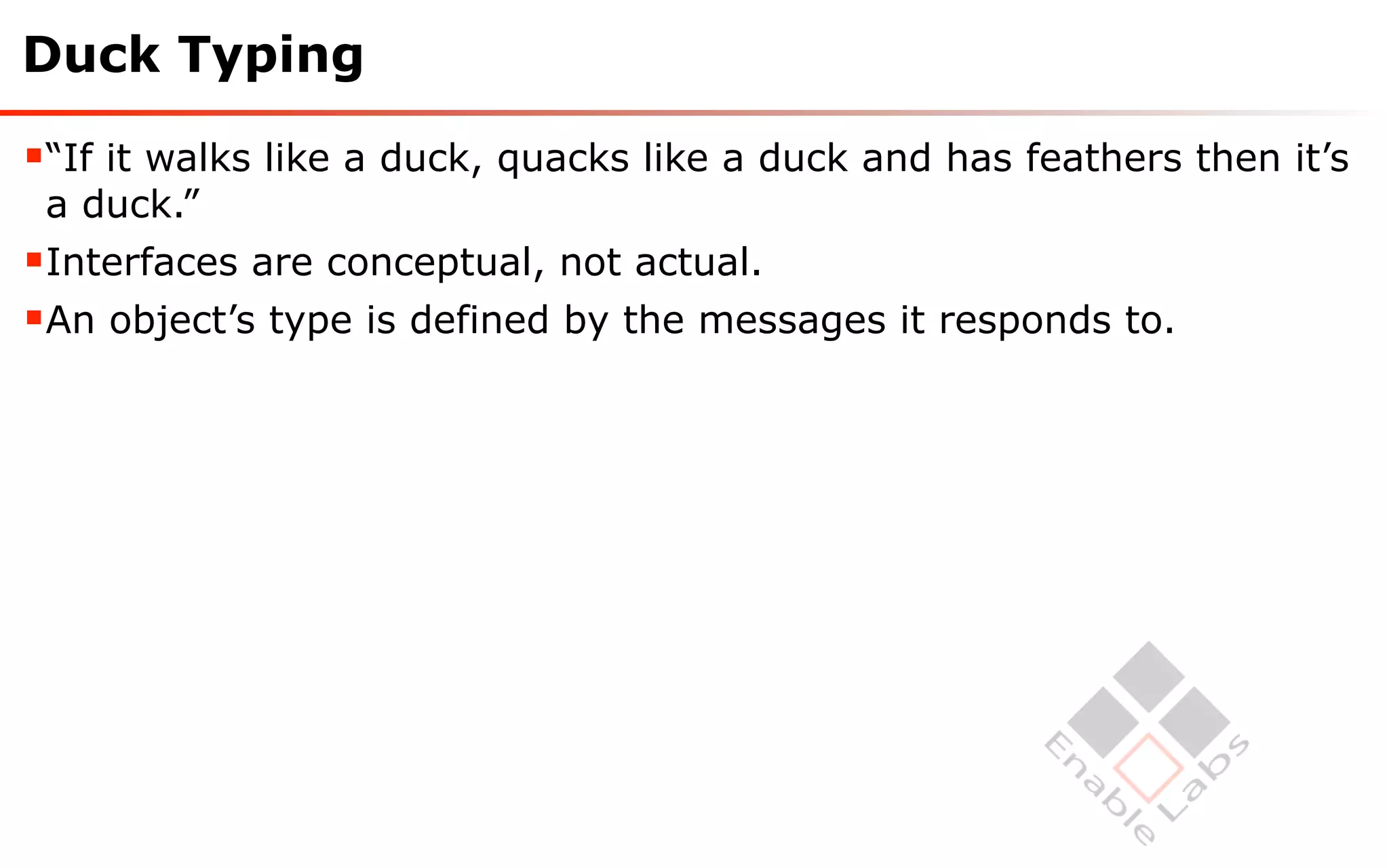 Duck Typing

“If it walks like a duck, quacks like a duck and has feathers then it’s
 a duck.”
Interfaces are conceptual, not actual.
An object’s type is defined by the messages it responds to.
 