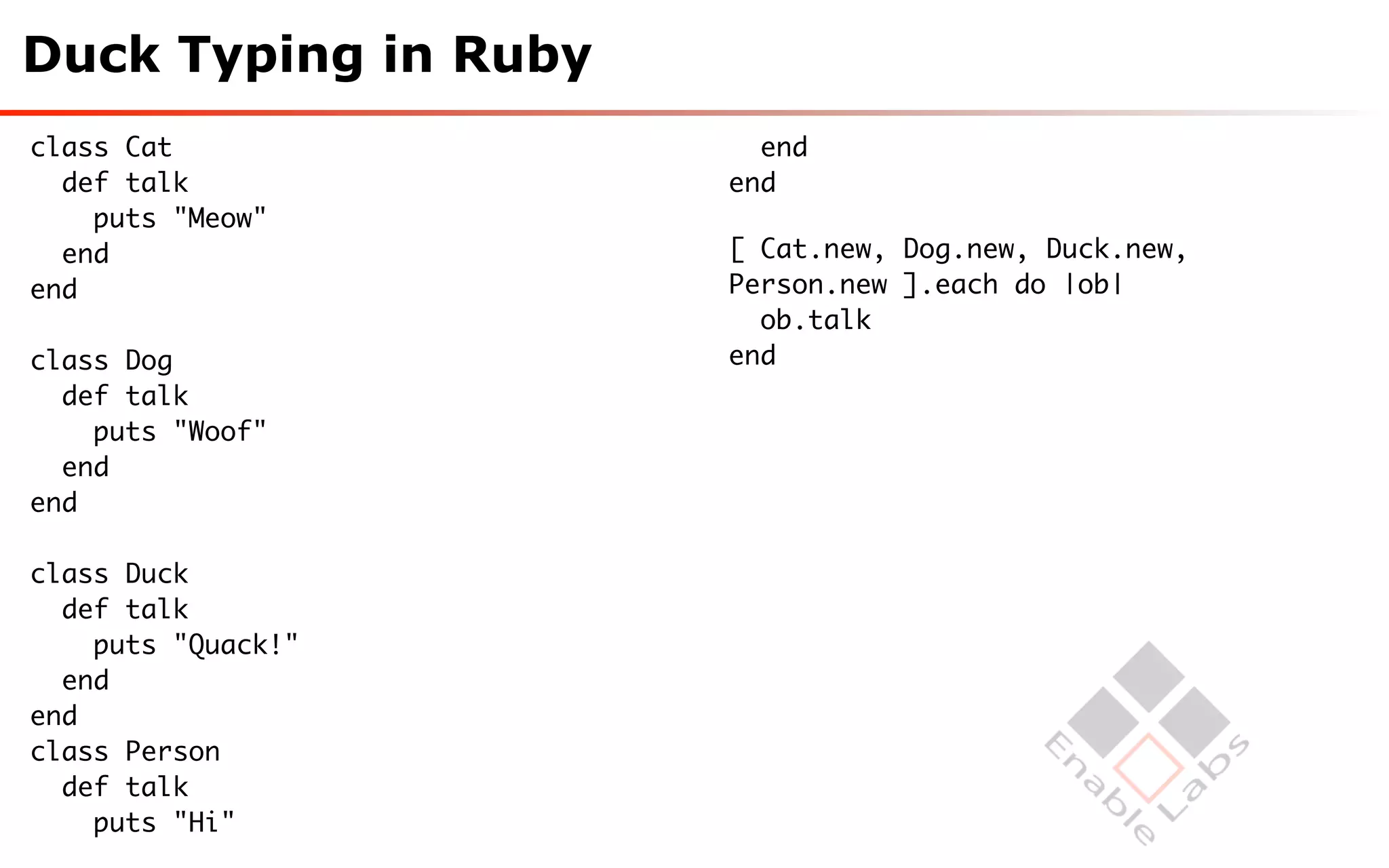Duck Typing in Ruby
class Cat               end
  def talk            end
    puts "Meow"
  end                 [ Cat.new, Dog.new, Duck.new,
end                   Person.new ].each do |ob|
                        ob.talk
class Dog             end
  def talk
    puts "Woof"
  end
end

class Duck
  def talk
    puts "Quack!"
  end
end
class Person
  def talk
    puts "Hi"
 