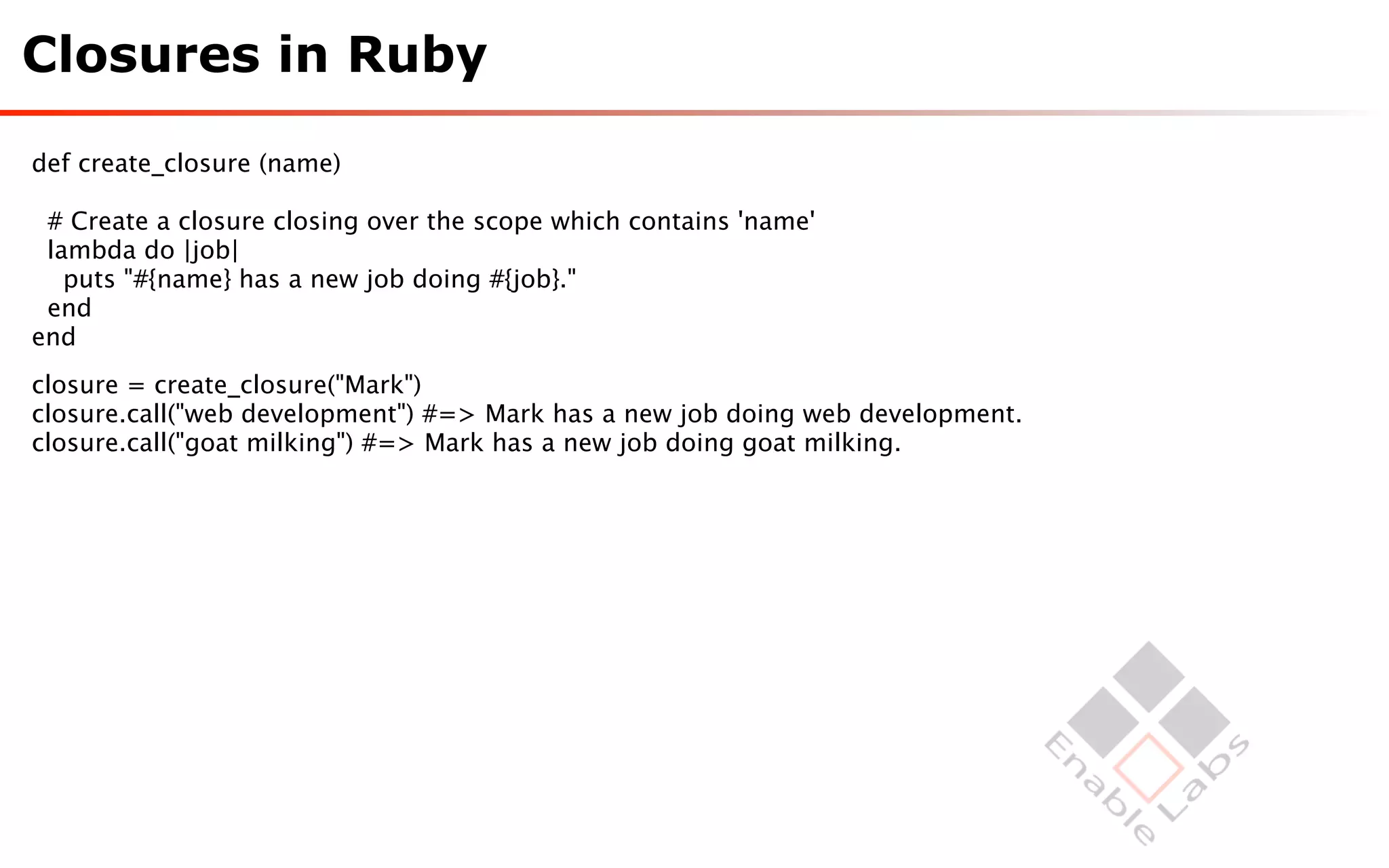 Closures in Ruby

def create_closure (name)

 # Create a closure closing over the scope which contains 'name'
 lambda do |job|
   puts "#{name} has a new job doing #{job}."
 end
end
closure = create_closure("Mark")
closure.call("web development") #=> Mark has a new job doing web development.
closure.call("goat milking") #=> Mark has a new job doing goat milking.
 