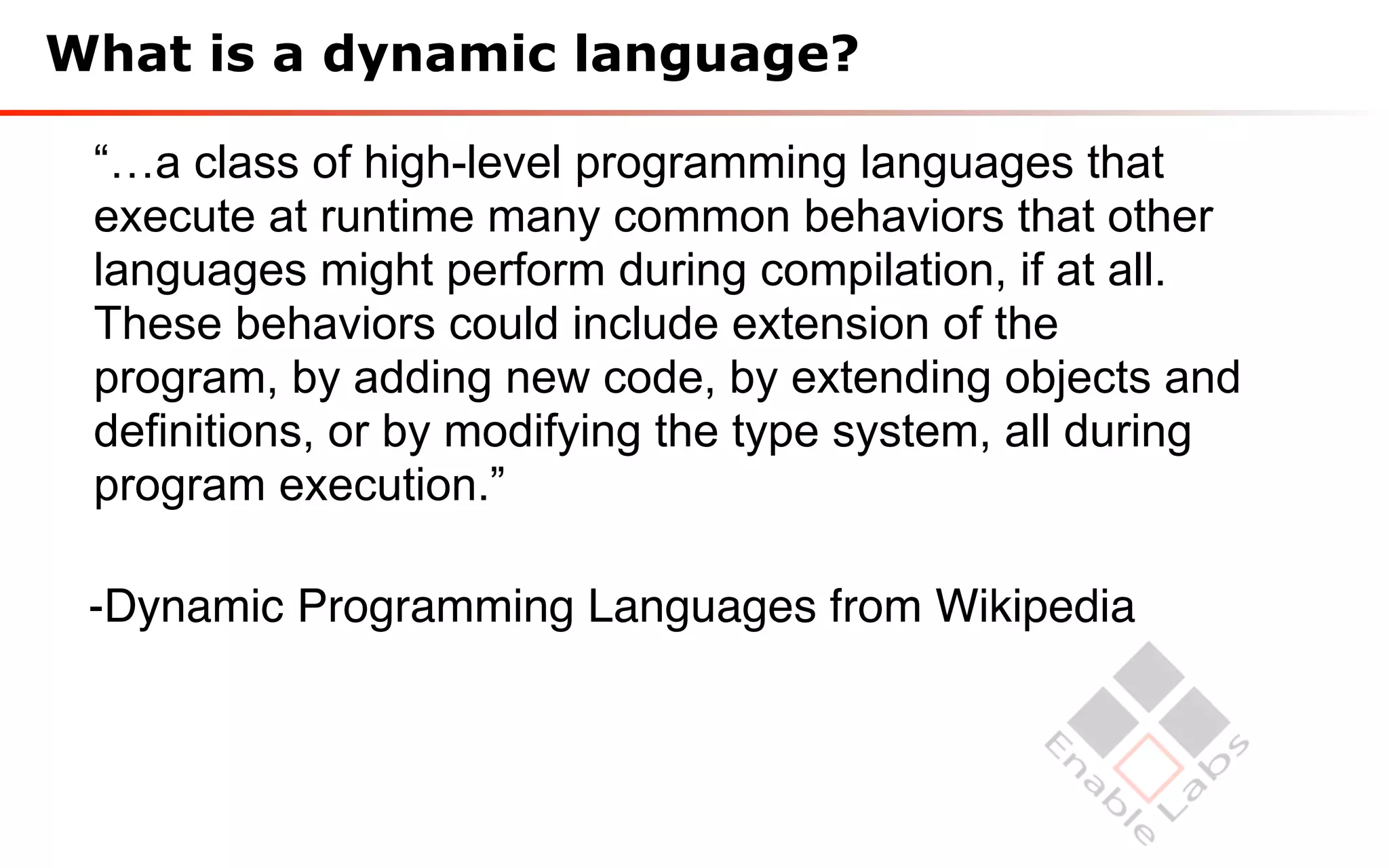 What is a dynamic language?

 “…a class of high-level programming languages that
 execute at runtime many common behaviors that other
 languages might perform during compilation, if at all.
 These behaviors could include extension of the
 program, by adding new code, by extending objects and
 definitions, or by modifying the type system, all during
 program execution.”

 -Dynamic Programming Languages from Wikipedia
 