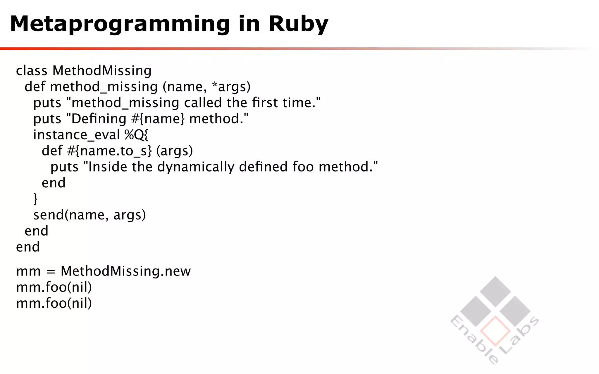 Metaprogramming in Ruby

class MethodMissing
 def method_missing (name, *args)
   puts "method_missing called the ﬁrst time."
   puts "Deﬁning #{name} method."
   instance_eval %Q{
     def #{name.to_s} (args)
      puts "Inside the dynamically deﬁned foo method."
     end
   }
   send(name, args)
 end
end
mm = MethodMissing.new
mm.foo(nil)
mm.foo(nil)
 