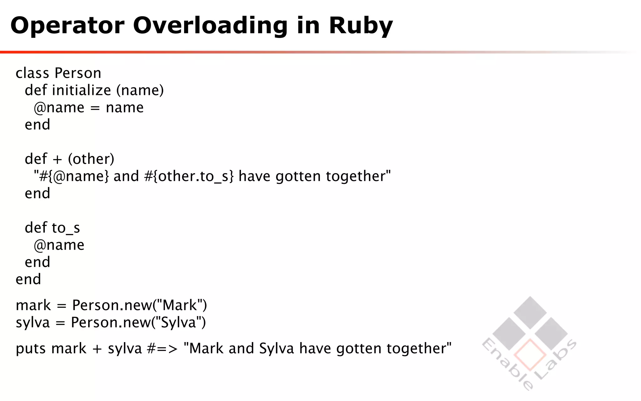 Operator Overloading in Ruby
class Person
 def initialize (name)
   @name = name
 end

 def + (other)
  "#{@name} and #{other.to_s} have gotten together"
 end

 def to_s
  @name
 end
end
mark = Person.new("Mark")
sylva = Person.new("Sylva")
puts mark + sylva #=> "Mark and Sylva have gotten together"
 