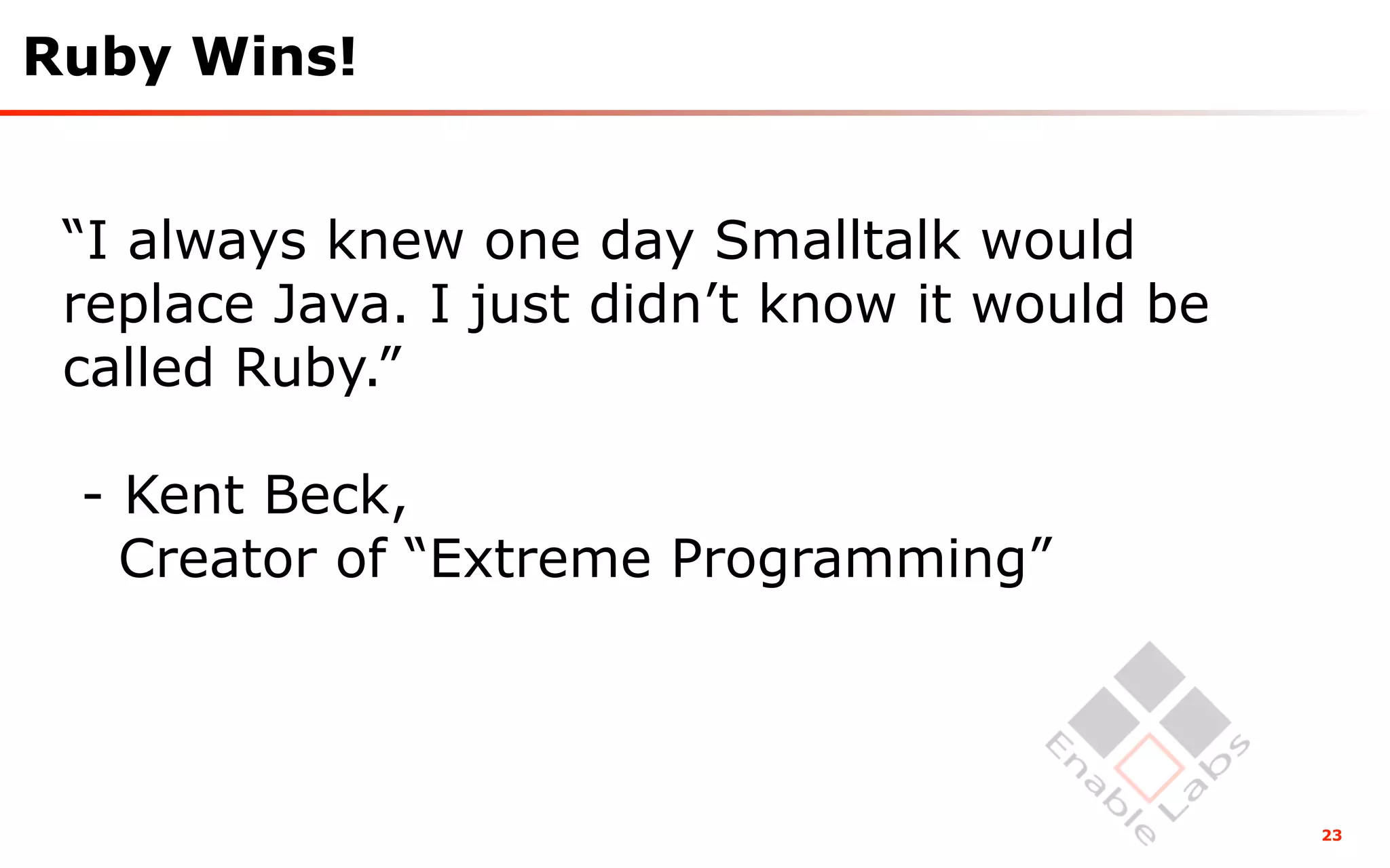 Ruby Wins!


 “I always knew one day Smalltalk would
 replace Java. I just didn’t know it would be
 called Ruby.”

 - Kent Beck,
   Creator of “Extreme Programming”



                                                23
 