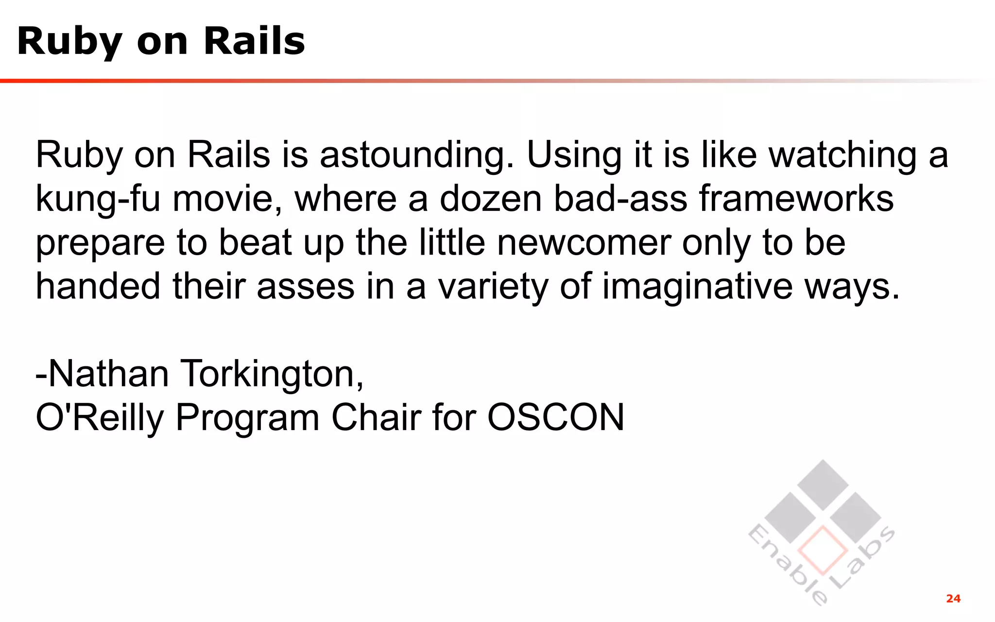Ruby on Rails

Ruby on Rails is astounding. Using it is like watching a
kung-fu movie, where a dozen bad-ass frameworks
prepare to beat up the little newcomer only to be
handed their asses in a variety of imaginative ways.

-Nathan Torkington,
O'Reilly Program Chair for OSCON



                                                       24
 