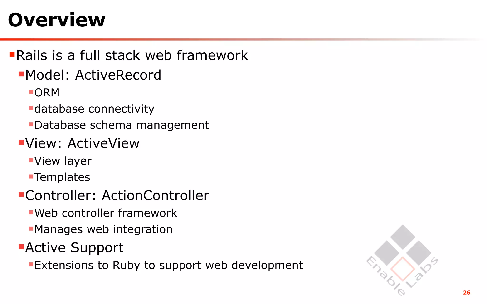 Overview
Rails is a full stack web framework
 Model: ActiveRecord
  ORM
  database connectivity
  Database schema management
 View: ActiveView
  View layer
  Templates
 Controller: ActionController
  Web controller framework
  Manages web integration
 Active Support
  Extensions to Ruby to support web development
                                                   26
 