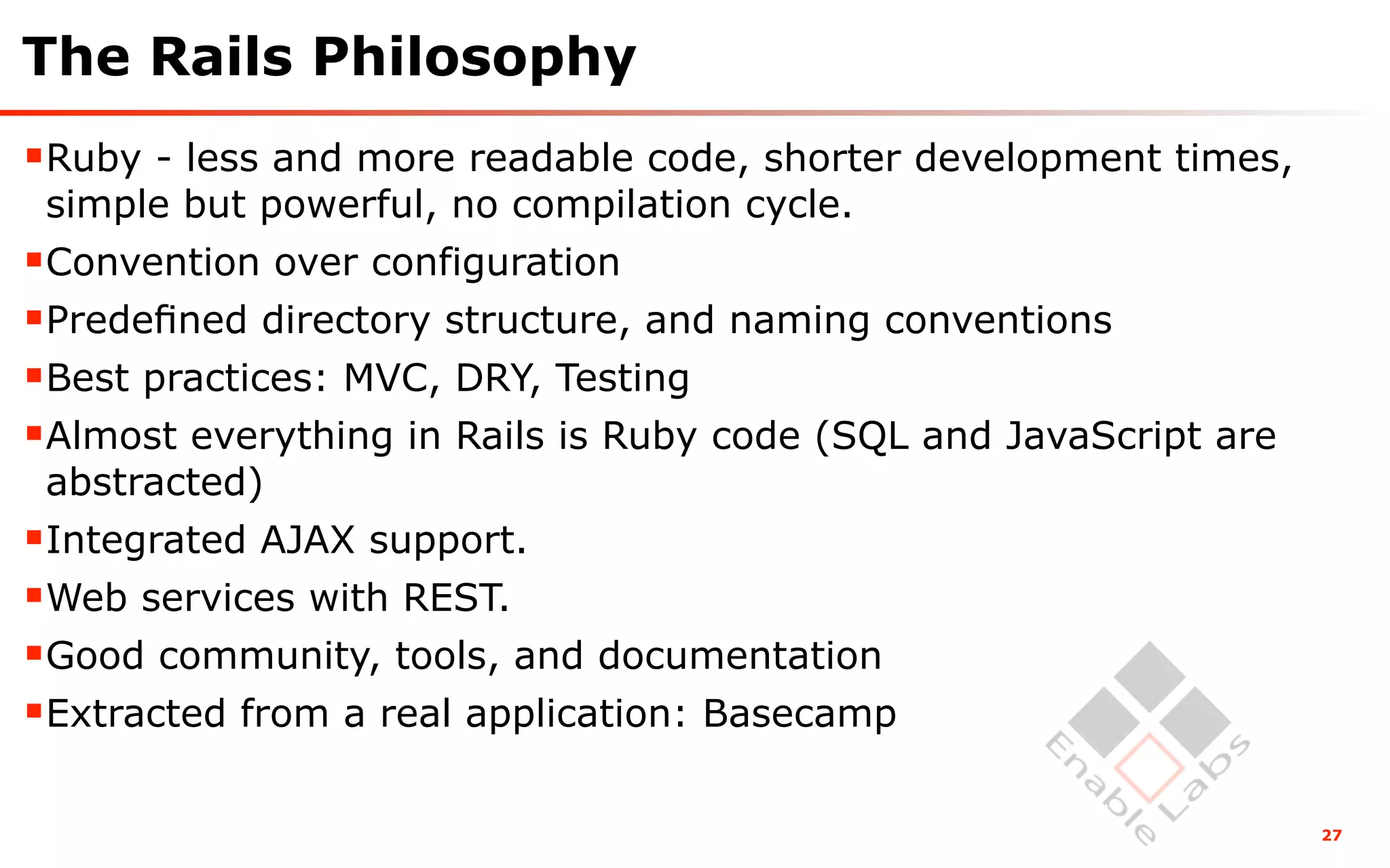 The Rails Philosophy
Ruby - less and more readable code, shorter development times,
 simple but powerful, no compilation cycle.
Convention over configuration
Predeﬁned directory structure, and naming conventions
Best practices: MVC, DRY, Testing
Almost everything in Rails is Ruby code (SQL and JavaScript are
 abstracted)
Integrated AJAX support.
Web services with REST.
Good community, tools, and documentation
Extracted from a real application: Basecamp

                                                                   27
 