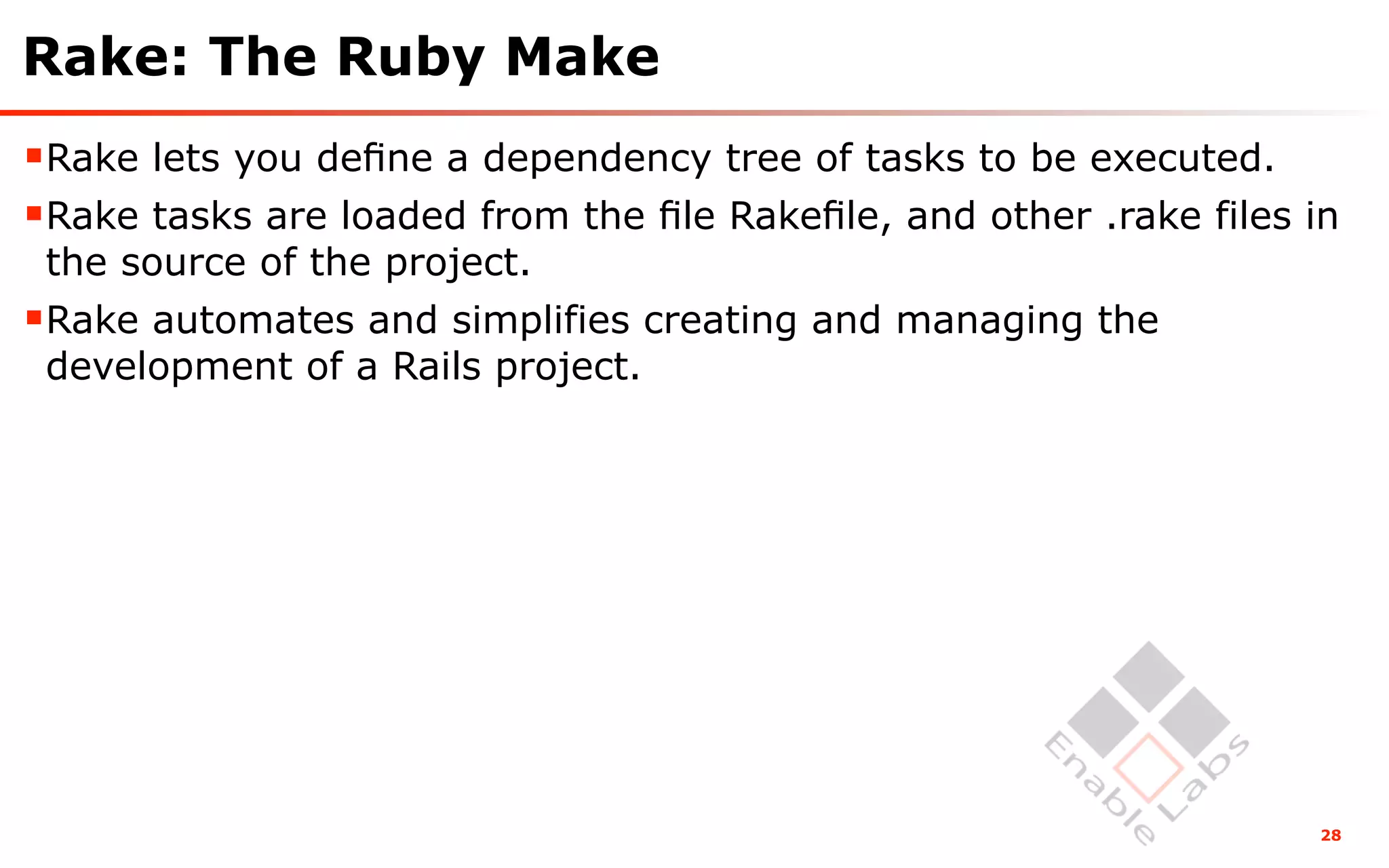 Rake: The Ruby Make
Rake lets you deﬁne a dependency tree of tasks to be executed.
Rake tasks are loaded from the ﬁle Rakeﬁle, and other .rake files in
 the source of the project.
Rake automates and simplifies creating and managing the
 development of a Rails project.




                                                                   28
 