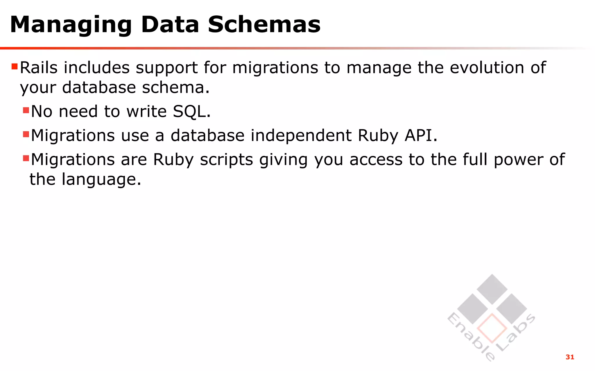 Managing Data Schemas
Rails includes support for migrations to manage the evolution of
 your database schema.
 No need to write SQL.
 Migrations use a database independent Ruby API.
 Migrations are Ruby scripts giving you access to the full power of
  the language.




                                                                       31
 