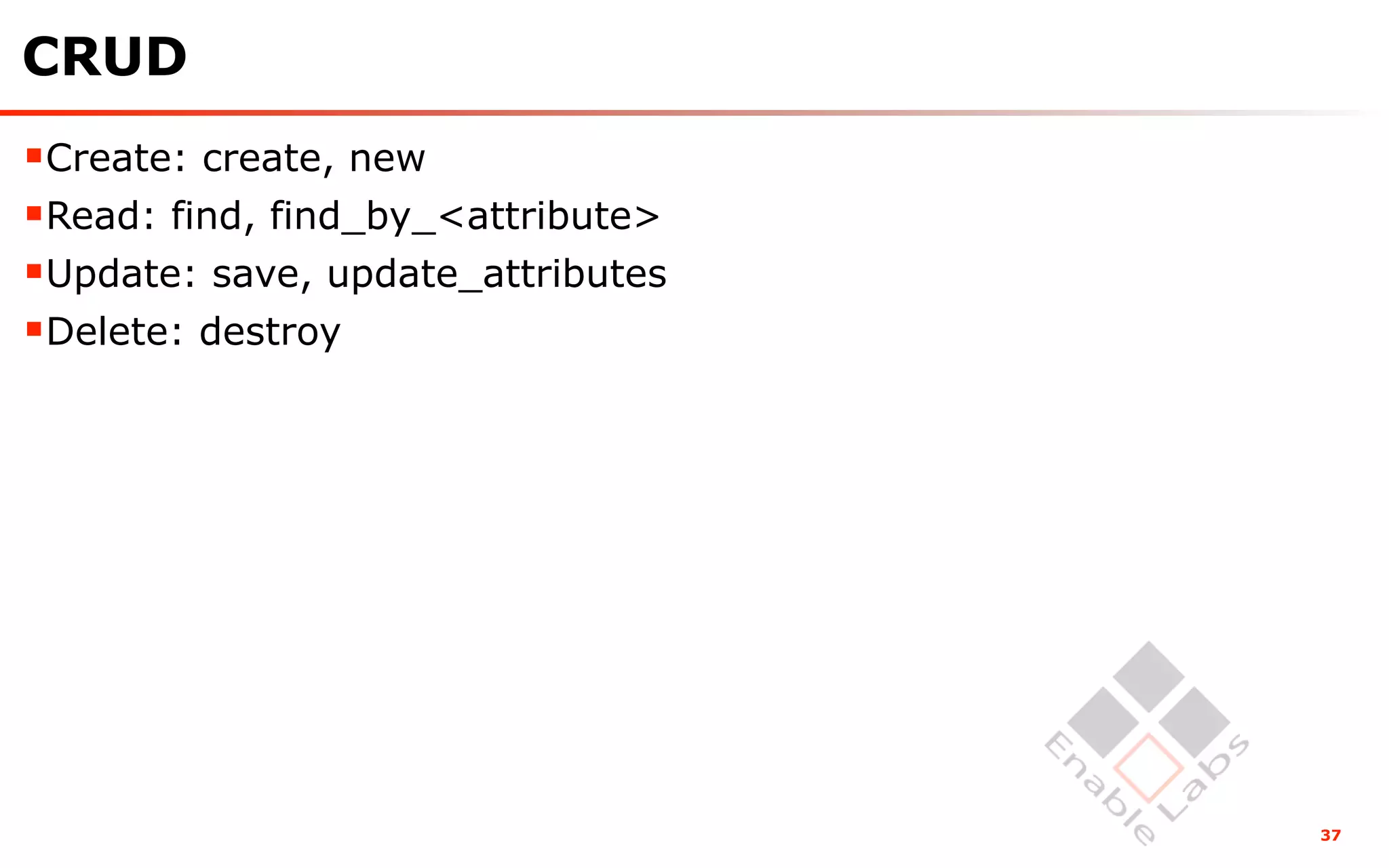 CRUD
Create: create, new
Read: find, find_by_<attribute>
Update: save, update_attributes
Delete: destroy




                                   37
 