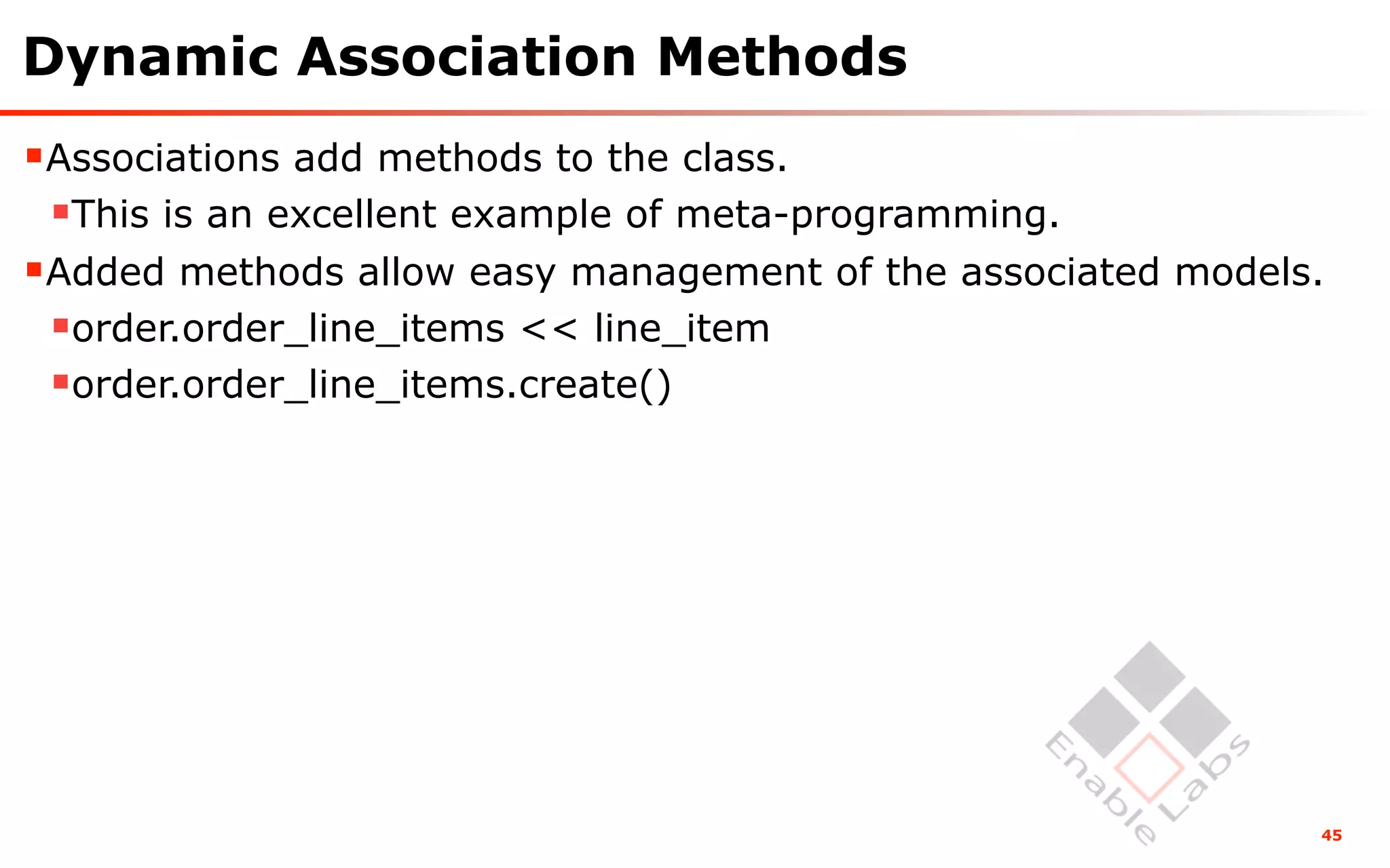 Dynamic Association Methods
Associations add methods to the class.
 This is an excellent example of meta-programming.
Added methods allow easy management of the associated models.
 order.order_line_items << line_item
 order.order_line_items.create()




                                                             45
 