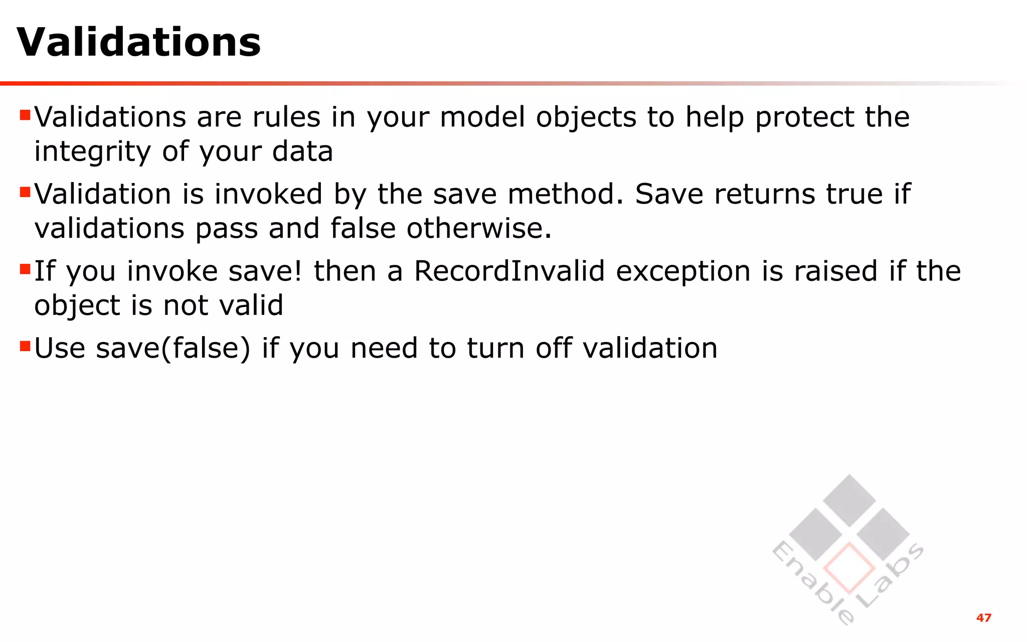 Validations
Validations are rules in your model objects to help protect the
 integrity of your data
Validation is invoked by the save method. Save returns true if
 validations pass and false otherwise.
If you invoke save! then a RecordInvalid exception is raised if the
 object is not valid
Use save(false) if you need to turn off validation




                                                                       47
 