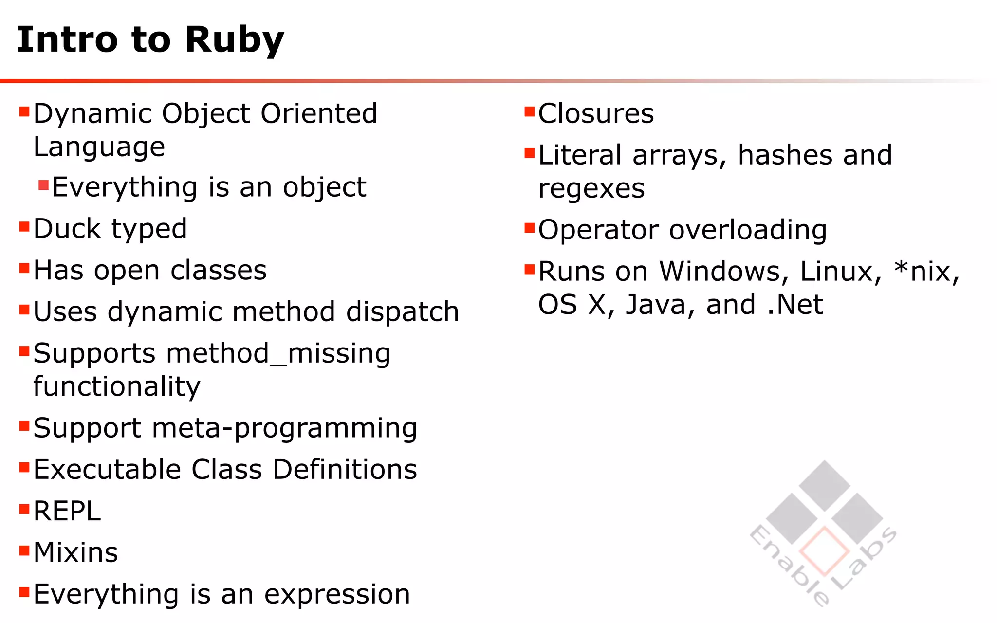 Intro to Ruby

Dynamic Object Oriented        Closures
 Language                       Literal arrays, hashes and
 Everything is an object        regexes
Duck typed                     Operator overloading
Has open classes               Runs on Windows, Linux, *nix,
Uses dynamic method dispatch    OS X, Java, and .Net
Supports method_missing
 functionality
Support meta-programming
Executable Class Definitions
REPL
Mixins
Everything is an expression
 