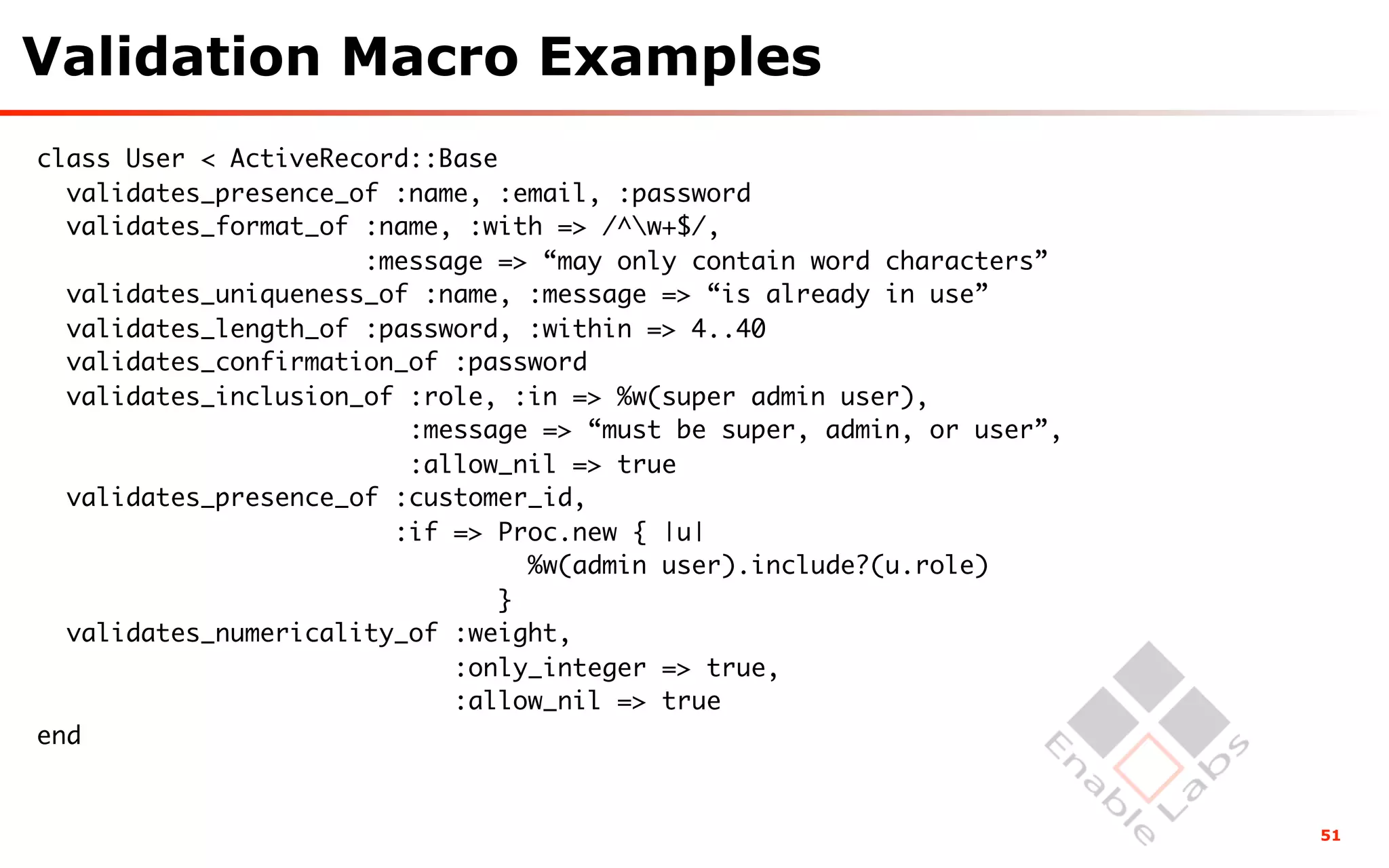 Validation Macro Examples
class User < ActiveRecord::Base
  validates_presence_of :name, :email, :password
  validates_format_of :name, :with => /^w+$/,
                      :message => “may only contain word characters”
  validates_uniqueness_of :name, :message => “is already in use”
  validates_length_of :password, :within => 4..40
  validates_confirmation_of :password
  validates_inclusion_of :role, :in => %w(super admin user),
                         :message => “must be super, admin, or user”,
                         :allow_nil => true
  validates_presence_of :customer_id,
                        :if => Proc.new { |u|
                                  %w(admin user).include?(u.role)
                                }
  validates_numericality_of :weight,
                            :only_integer => true,
                            :allow_nil => true
end


                                                                        51
 