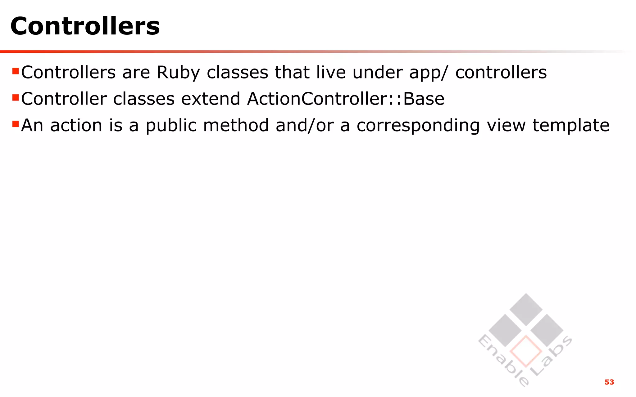 Controllers
Controllers are Ruby classes that live under app/ controllers
Controller classes extend ActionController::Base
An action is a public method and/or a corresponding view template




                                                                 53
 