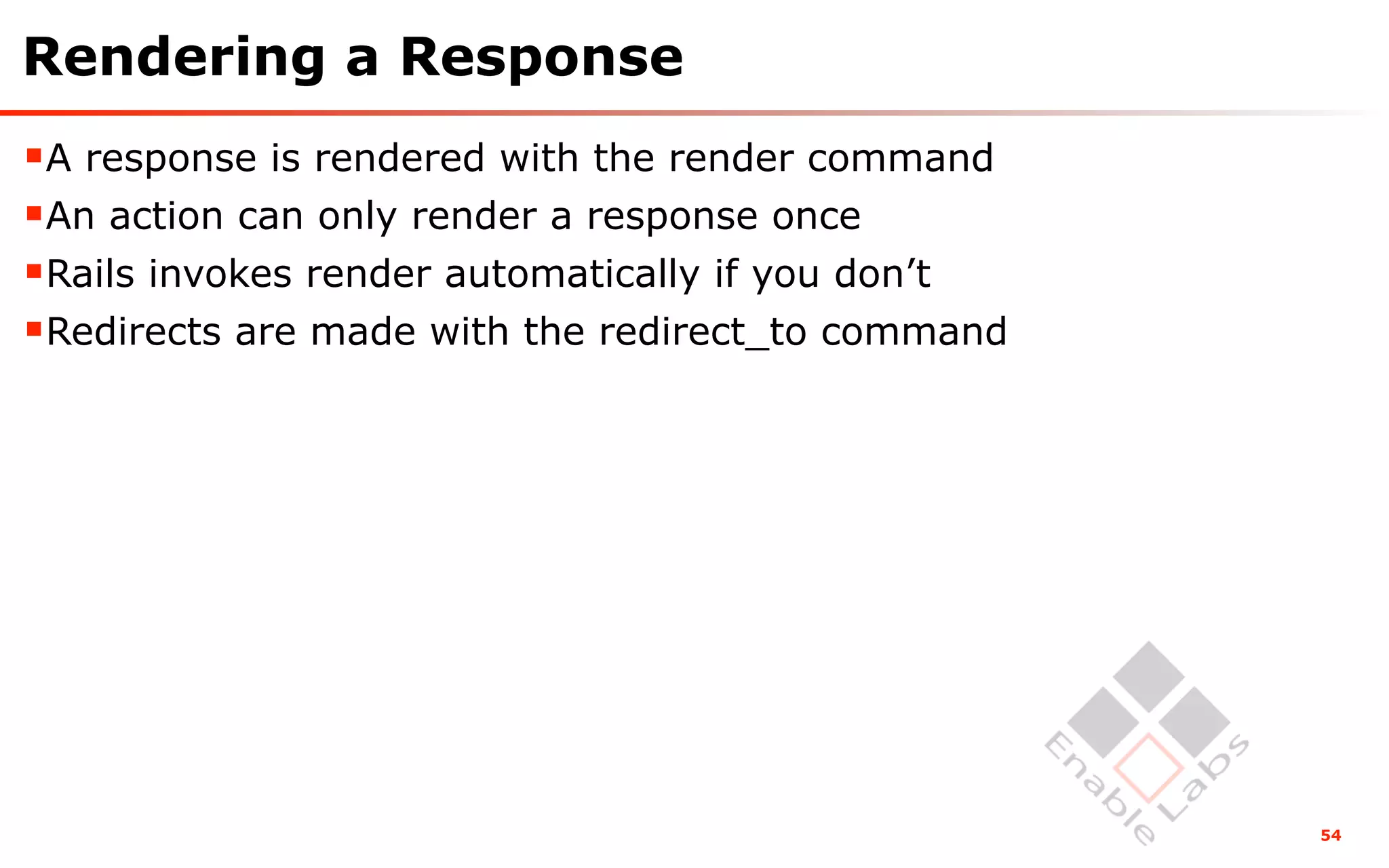 Rendering a Response
A response is rendered with the render command
An action can only render a response once
Rails invokes render automatically if you don’t
Redirects are made with the redirect_to command




                                                   54
 