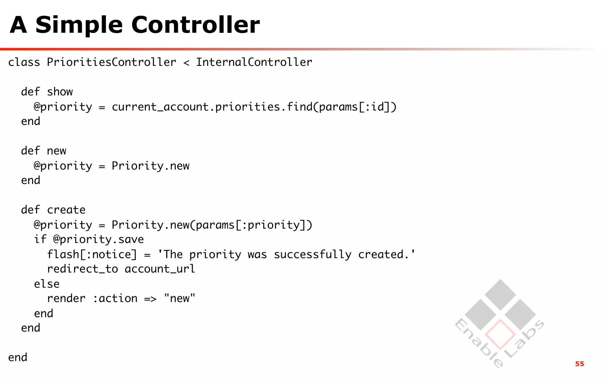 A Simple Controller
class PrioritiesController < InternalController

  def show
    @priority = current_account.priorities.find(params[:id])
  end

  def new
    @priority = Priority.new
  end

  def create
    @priority = Priority.new(params[:priority])
    if @priority.save
      flash[:notice] = 'The priority was successfully created.'
      redirect_to account_url
    else
      render :action => "new"
    end
  end

end                                                               55
 