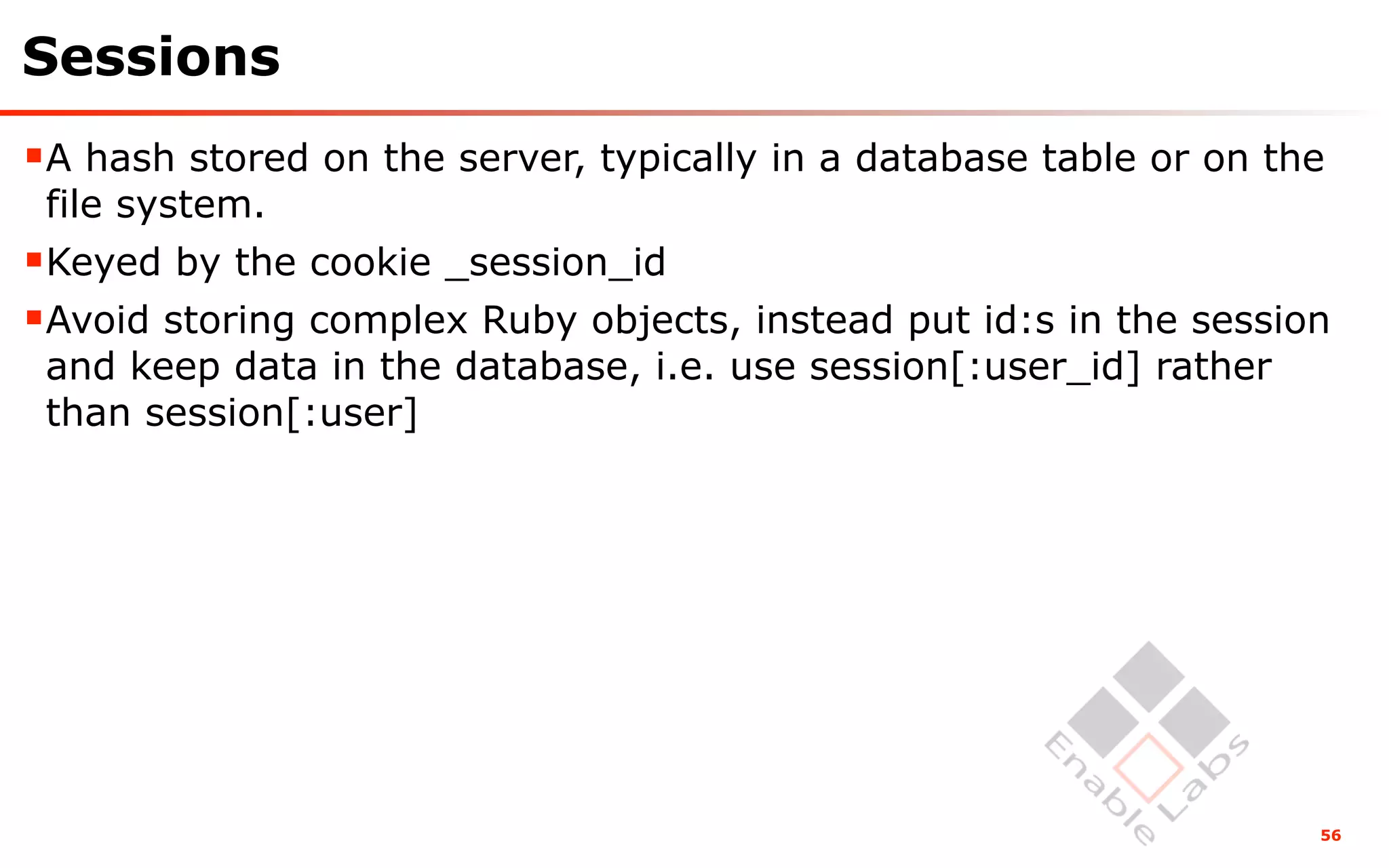 Sessions
A hash stored on the server, typically in a database table or on the
 file system.
Keyed by the cookie _session_id
Avoid storing complex Ruby objects, instead put id:s in the session
 and keep data in the database, i.e. use session[:user_id] rather
 than session[:user]




                                                                    56
 