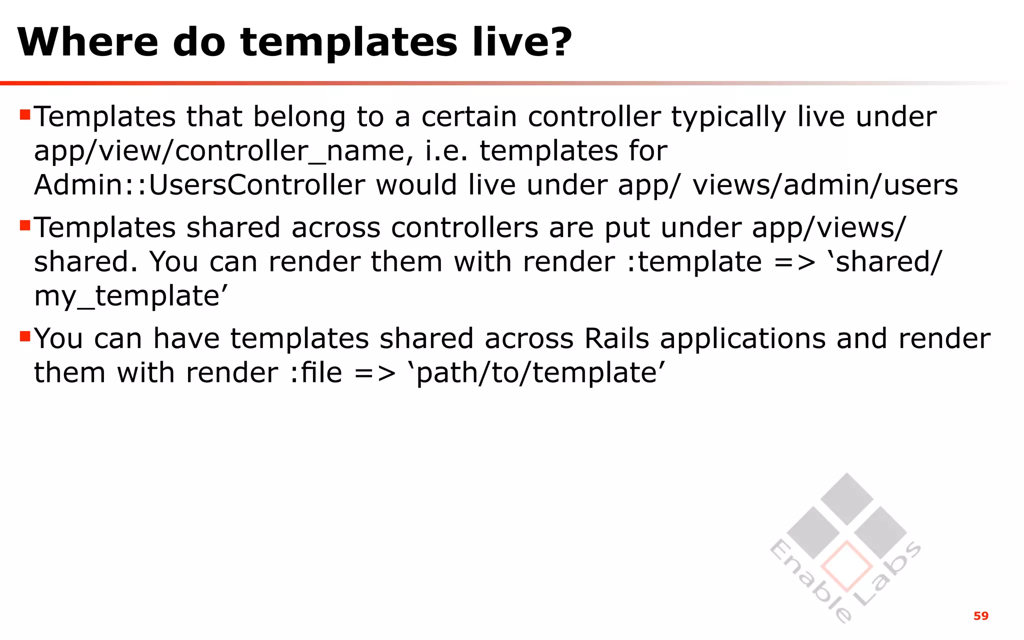 Where do templates live?
Templates that belong to a certain controller typically live under
 app/view/controller_name, i.e. templates for
 Admin::UsersController would live under app/ views/admin/users
Templates shared across controllers are put under app/views/
 shared. You can render them with render :template => ‘shared/
 my_template’
You can have templates shared across Rails applications and render
 them with render :ﬁle => ‘path/to/template’




                                                                      59
 