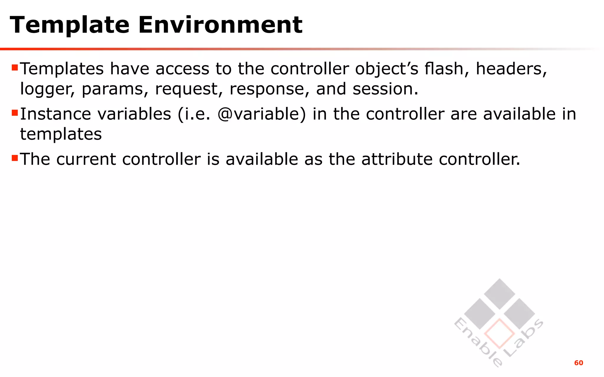 Template Environment
Templates have access to the controller object’s ﬂash, headers,
 logger, params, request, response, and session.
Instance variables (i.e. @variable) in the controller are available in
 templates
The current controller is available as the attribute controller.




                                                                      60
 