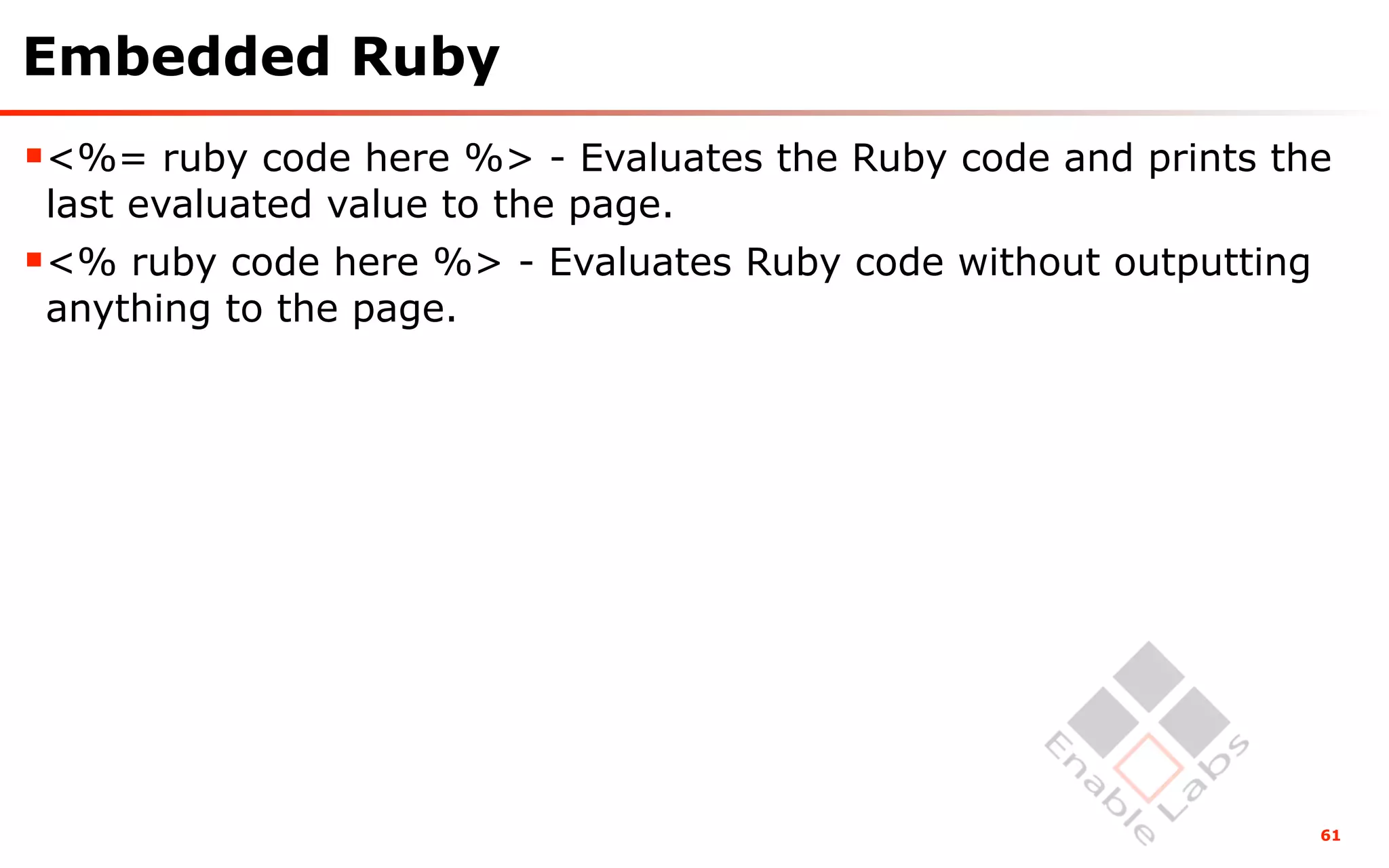 Embedded Ruby
<%= ruby code here %> - Evaluates the Ruby code and prints the
 last evaluated value to the page.
<% ruby code here %> - Evaluates Ruby code without outputting
 anything to the page.




                                                                 61
 