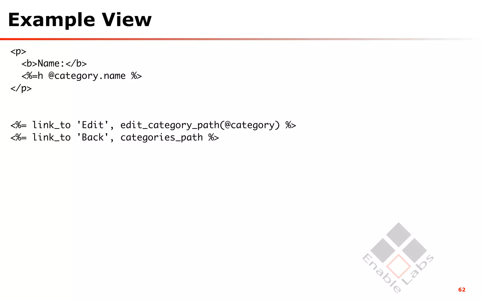 Example View
<p>
  <b>Name:</b>
  <%=h @category.name %>
</p>



<%= link_to 'Edit', edit_category_path(@category) %>
<%= link_to 'Back', categories_path %>




                                                       62
 