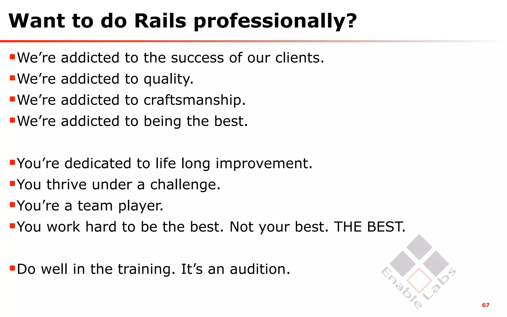 Want to do Rails professionally?
We’re addicted to the success of our clients.
We’re addicted to quality.
We’re addicted to craftsmanship.
We’re addicted to being the best.

You’re dedicated to life long improvement.
You thrive under a challenge.
You’re a team player.
You work hard to be the best. Not your best. THE BEST.

Do well in the training. It’s an audition.
                                                          67
 