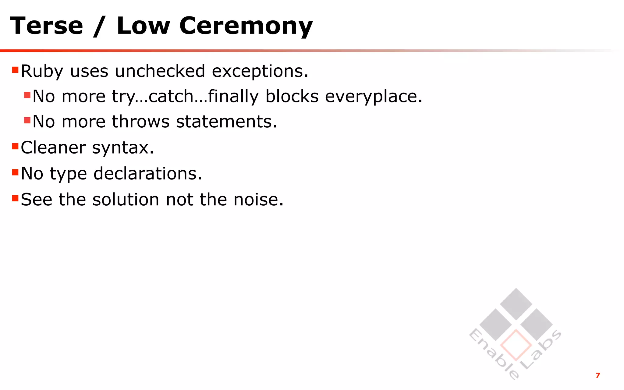 Terse / Low Ceremony
Ruby uses unchecked exceptions.
 No more try…catch…finally blocks everyplace.
 No more throws statements.
Cleaner syntax.
No type declarations.
See the solution not the noise.




                                                 7
 