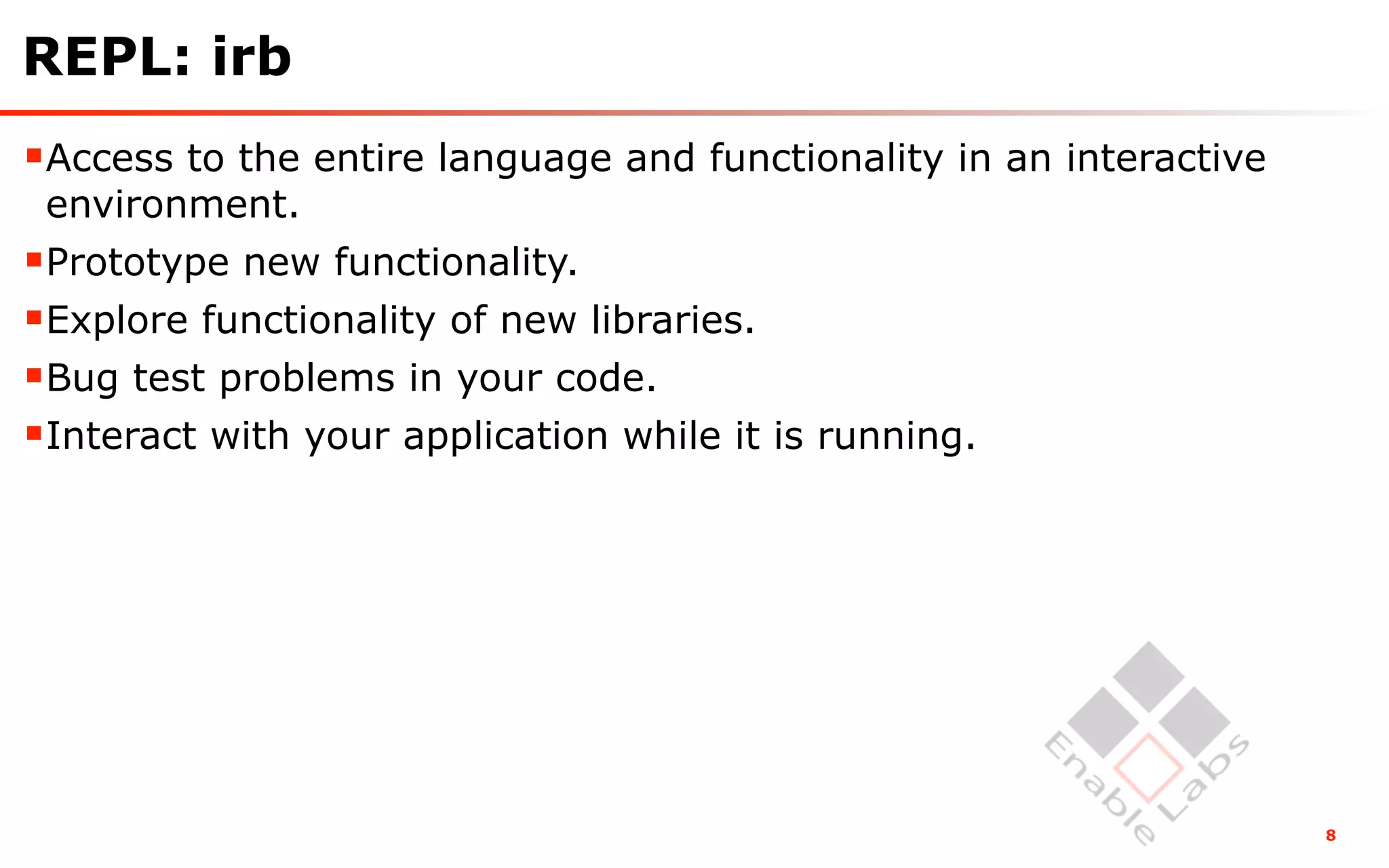 REPL: irb
Access to the entire language and functionality in an interactive
 environment.
Prototype new functionality.
Explore functionality of new libraries.
Bug test problems in your code.
Interact with your application while it is running.




                                                                     8
 