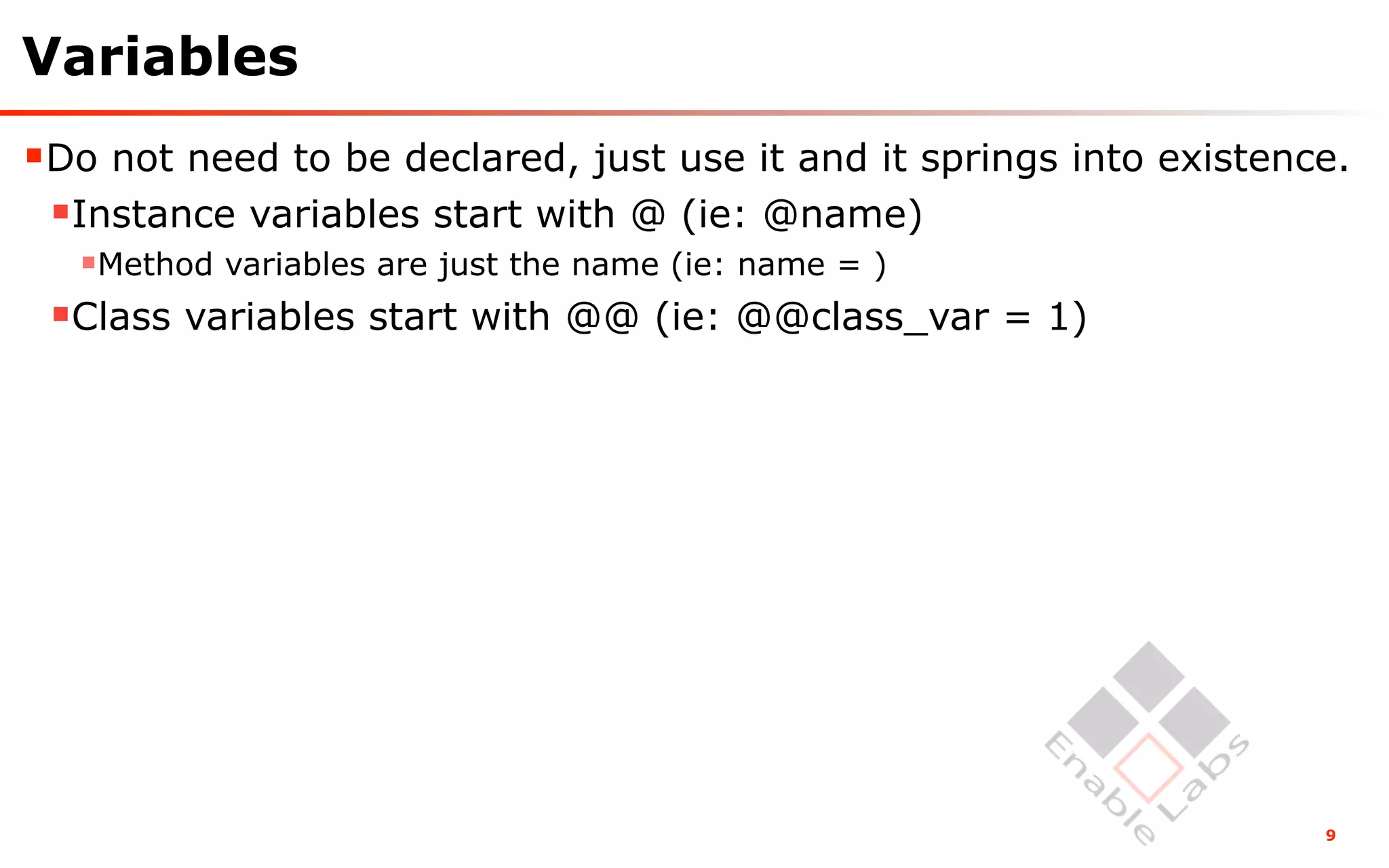Variables
Do not need to be declared, just use it and it springs into existence.
 Instance variables start with @ (ie: @name)
  Method variables are just the name (ie: name = )
 Class variables start with @@ (ie: @@class_var = 1)




                                                                     9
 