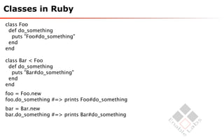 Classes in Ruby
class Foo
 def do_something
   puts "Foo#do_something"
 end
end

class Bar < Foo
 def do_something
   puts "Bar#do_something"
 end
end
foo = Foo.new
foo.do_something #=> prints Foo#do_something
bar = Bar.new
bar.do_something #=> prints Bar#do_something
 