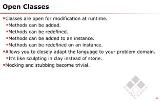 Open Classes
Classes are open for modification at runtime.
 Methods can be added.
 Methods can be redefined.
 Methods can be added to an instance.
 Methods can be redefined on an instance.
Allows you to closely adapt the language to your problem domain.
 It’s like sculpting in clay instead of stone.
Mocking and stubbing become trivial.




                                                                    12
 