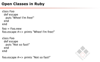 Open Classes in Ruby

class Foo
 def escape
   puts "Whee! I'm free!"
 end
end
foo = Foo.new
foo.escape #=> prints "Whee! I'm free!"

class Foo
 def escape
   puts "Not so fast!"
 end
end

foo.escape #=> prints ”Not so fast!"
 