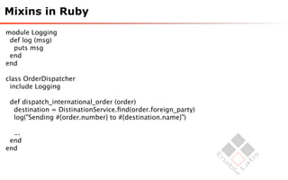 Mixins in Ruby
module Logging
 def log (msg)
  puts msg
 end
end

class OrderDispatcher
 include Logging

 def dispatch_international_order (order)
  destination = DistinationService.ﬁnd(order.foreign_party)
  log("Sending #{order.number} to #{destination.name}")

  ...
 end
end
 